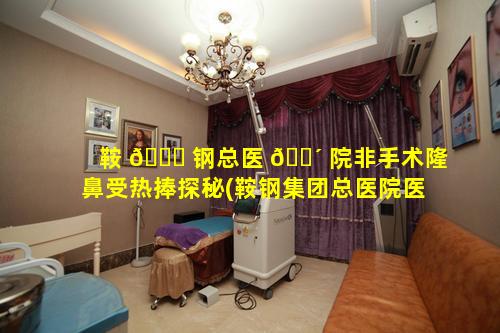 鞍 🐕 钢总医 🌴 院非手术隆鼻受热捧探秘(鞍钢集团总医院医疗美容医院)